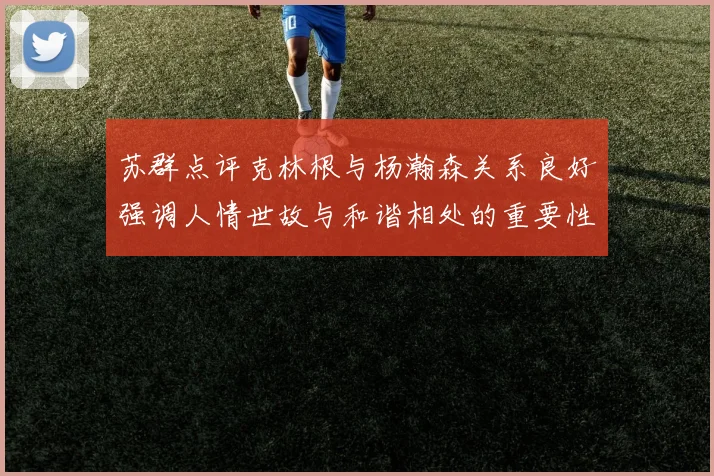 苏群点评克林根与杨瀚森关系良好强调人情世故与和谐相处的重要性