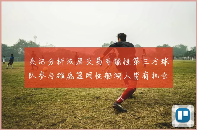 美记分析浓眉交易可能性第三方球队参与雄鹿篮网快船湖人皆有机会