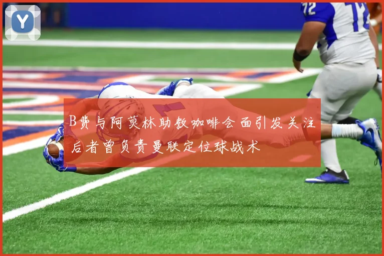 B费与阿莫林助教咖啡会面引发关注后者曾负责曼联定位球战术