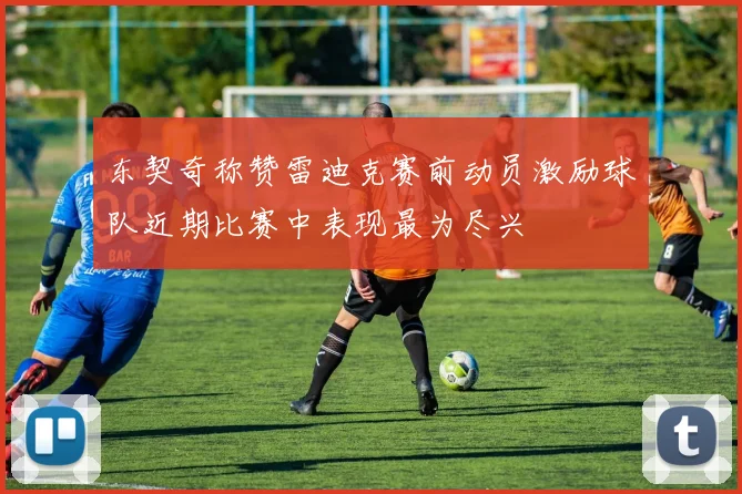 东契奇称赞雷迪克赛前动员激励球队近期比赛中表现最为尽兴