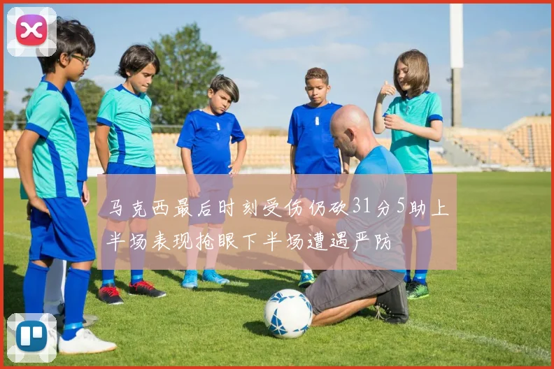 马克西最后时刻受伤仍砍31分5助上半场表现抢眼下半场遭遇严防