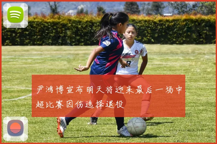 尹鸿博宣布明天将迎来最后一场中超比赛因伤选择退役